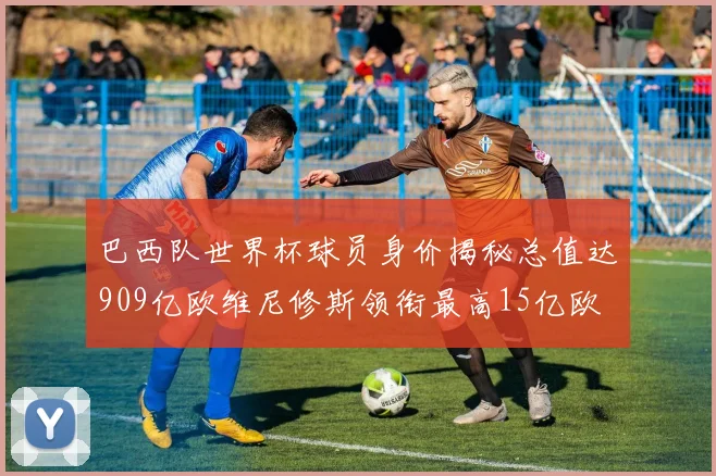 巴西队世界杯球员身价揭秘总值达909亿欧维尼修斯领衔最高15亿欧