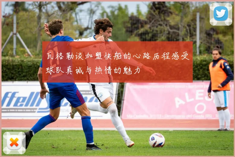 瓦格勒谈加盟快船的心路历程感受球队真诚与热情的魅力