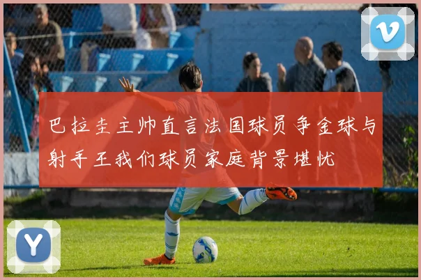 巴拉圭主帅直言法国球员争金球与射手王我们球员家庭背景堪忧