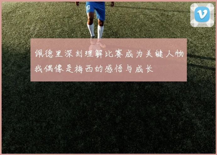 佩德里深刻理解比赛成为关键人物我偶像是梅西的感悟与成长