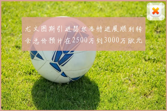 尤文图斯引进瑟尔洛特进展顺利转会总价预计在2500万到3000万欧元之间
