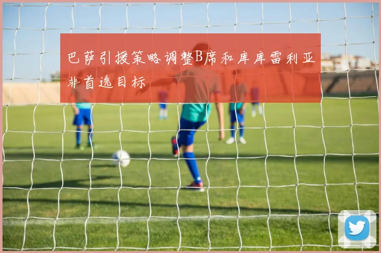 巴萨引援策略调整B席和库库雷利亚非首选目标