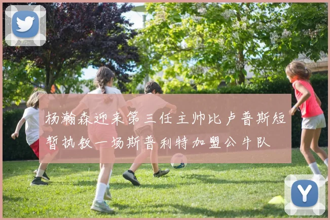 杨瀚森迎来第三任主帅比卢普斯短暂执教一场斯普利特加盟公牛队