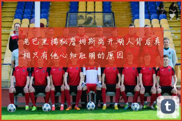 老巴里揭秘詹姆斯离开湖人背后真相只有他心知肚明的原因