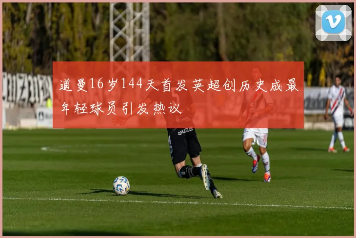 道曼16岁144天首发英超创历史成最年轻球员引发热议