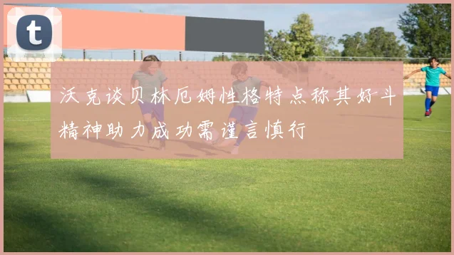 沃克谈贝林厄姆性格特点称其好斗精神助力成功需谨言慎行