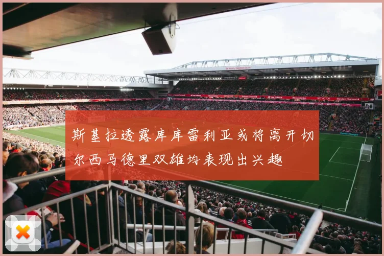 斯基拉透露库库雷利亚或将离开切尔西马德里双雄均表现出兴趣