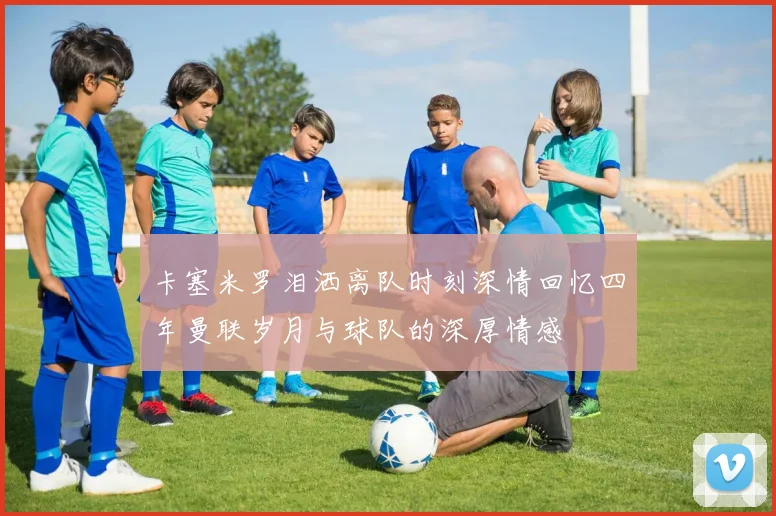 卡塞米罗泪洒离队时刻深情回忆四年曼联岁月与球队的深厚情感